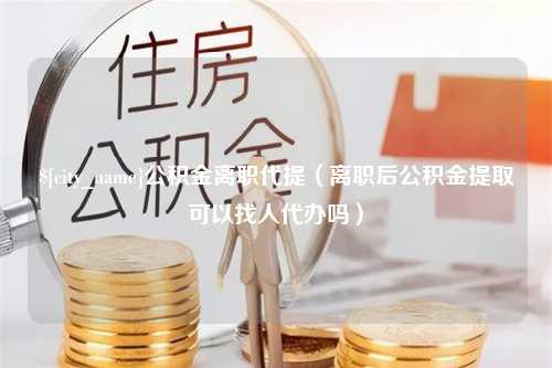 清镇公积金离职代提（离职后公积金提取可以找人代办吗）