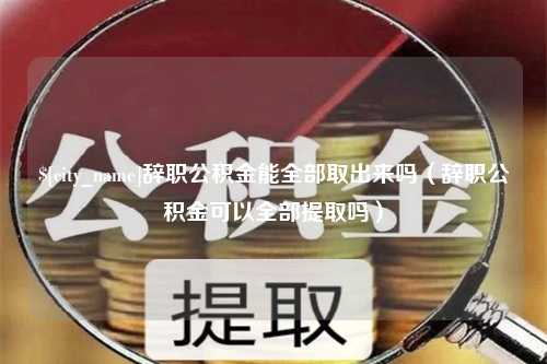 清镇辞职公积金能全部取出来吗（辞职公积金可以全部提取吗）