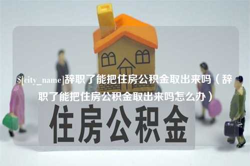 清镇辞职了能把住房公积金取出来吗（辞职了能把住房公积金取出来吗怎么办）